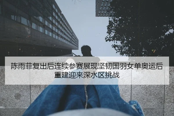 陈雨菲复出后连续参赛展现坚韧国羽女单奥运后重建迎来深水区挑战