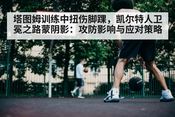 塔图姆训练中扭伤脚踝，凯尔特人卫冕之路蒙阴影：攻防影响与应对策略