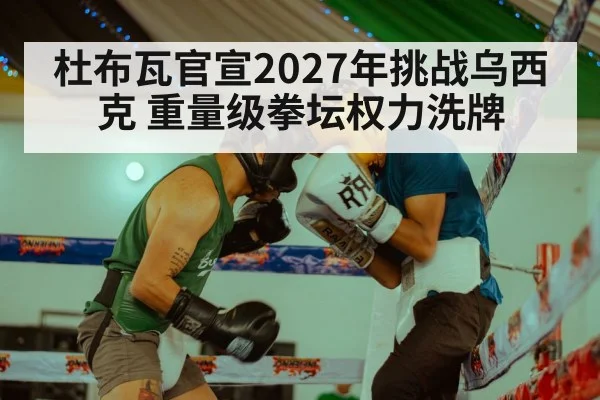 杜布瓦官宣2027年挑战乌西克 重量级拳坛权力洗牌